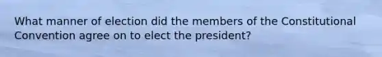 What manner of election did the members of the Constitutional Convention agree on to elect the president?