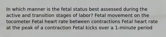 In which manner is the fetal status best assessed during the active and transition stages of labor? Fetal movement on the tocometer Fetal heart rate between contractions Fetal heart rate at the peak of a contraction Fetal kicks over a 1-minute period