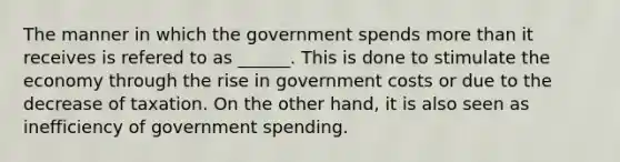 The manner in which the government spends more than it receives is refered to as ______. This is done to stimulate the economy through the rise in government costs or due to the decrease of taxation. On the other hand, it is also seen as inefficiency of government spending.