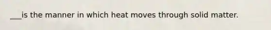 ___is the manner in which heat moves through solid matter.