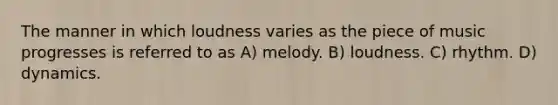 The manner in which loudness varies as the piece of music progresses is referred to as A) melody. B) loudness. C) rhythm. D) dynamics.