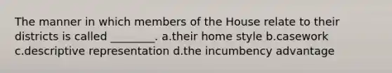 The manner in which members of the House relate to their districts is called ________. a.their home style b.casework c.descriptive representation d.the incumbency advantage