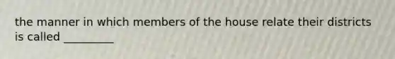 the manner in which members of the house relate their districts is called _________