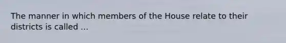 The manner in which members of the House relate to their districts is called ...