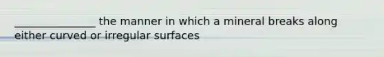 _______________ the manner in which a mineral breaks along either curved or irregular surfaces