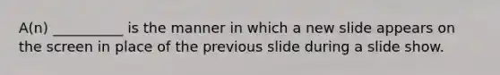 A(n) __________ is the manner in which a new slide appears on the screen in place of the previous slide during a slide show.