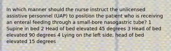 In which manner should the nurse instruct the unlicensed assistive personnel (UAP) to position the patient who is receiving an enteral feeding through a small-bore nasogastric tube? 1 Supine in bed 2 Head of bed elevated 45 degrees 3 Head of bed elevated 90 degrees 4 Lying on the left side, head of bed elevated 15 degrees