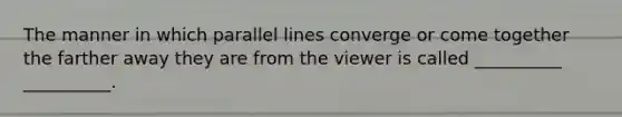 The manner in which parallel lines converge or come together the farther away they are from the viewer is called __________ __________.