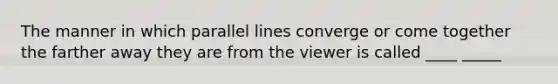 The manner in which parallel lines converge or come together the farther away they are from the viewer is called ____ _____