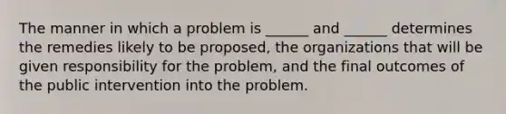 The manner in which a problem is ______ and ______ determines the remedies likely to be proposed, the organizations that will be given responsibility for the problem, and the final outcomes of the public intervention into the problem.