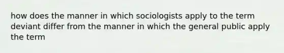 how does the manner in which sociologists apply to the term deviant differ from the manner in which the general public apply the term