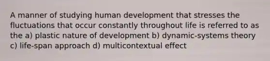 A manner of studying human development that stresses the fluctuations that occur constantly throughout life is referred to as the a) plastic nature of development b) dynamic-systems theory c) life-span approach d) multicontextual effect