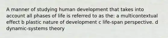 A manner of studying human development that takes into account all phases of life is referred to as the: a multicontextual effect b plastic nature of development c life-span perspective. d dynamic-systems theory