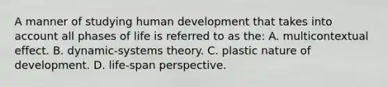 A manner of studying human development that takes into account all phases of life is referred to as the: A. multicontextual effect. B. dynamic-systems theory. C. plastic nature of development. D. life-span perspective.