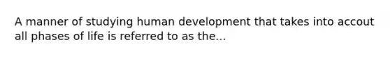 A manner of studying human development that takes into accout all phases of life is referred to as the...