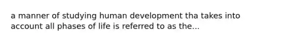 a manner of studying human development tha takes into account all phases of life is referred to as the...