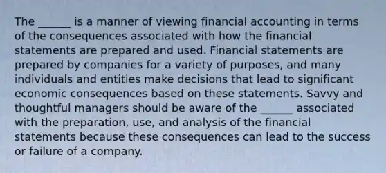 The ______ is a manner of viewing financial accounting in terms of the consequences associated with how the financial statements are prepared and used. Financial statements are prepared by companies for a variety of purposes, and many individuals and entities make decisions that lead to significant economic consequences based on these statements. Savvy and thoughtful managers should be aware of the ______ associated with the preparation, use, and analysis of the financial statements because these consequences can lead to the success or failure of a company.