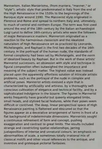 Mannerism, Italian Manierismo, (from maniera, "manner," or "style"), artistic style that predominated in Italy from the end of the High Renaissance in the 1520s to the beginnings of the Baroque style around 1590. The Mannerist style originated in Florence and Rome and spread to northern Italy and, ultimately, to much of central and northern Europe. The term was first used around the end of the 18th century by the Italian archaeologist Luigi Lanzi to define 16th-century artists who were the followers of major Renaissance masters. Mannerism originated as a reaction to the harmonious classicism and the idealized naturalism of High Renaissance art as practiced by Leonardo, Michelangelo, and Raphael in the first two decades of the 16th century. In the portrayal of the human nude, the standards of formal complexity had been set by Michelangelo, and the norm of idealized beauty by Raphael. But in the work of these artists' Mannerist successors, an obsession with style and technique in figural composition often outweighed the importance and meaning of the subject matter. The highest value was instead placed upon the apparently effortless solution of intricate artistic problems, such as the portrayal of the nude in complex and artificial poses. Mannerist artists evolved a style that is characterized by artificiality and artiness, by a thoroughly self-conscious cultivation of elegance and technical facility, and by a sophisticated indulgence in the bizarre. The figures in Mannerist works frequently have graceful but queerly elongated limbs, small heads, and stylized facial features, while their poses seem difficult or contrived. The deep, linear perspectival space of High Renaissance painting is flattened and obscured so that the figures appear as a decorative arrangement of forms in front of a flat background of indeterminate dimensions. Mannerists sought a continuous refinement of form and concept, pushing exaggeration and contrast to great limits. The results included strange and constricting spatial relationships, jarring juxtapositions of intense and unnatural colours, an emphasis on abnormalities of scale, a sometimes totally irrational mix of classical motifs and other visual references to the antique, and inventive and grotesque pictorial fantasies.