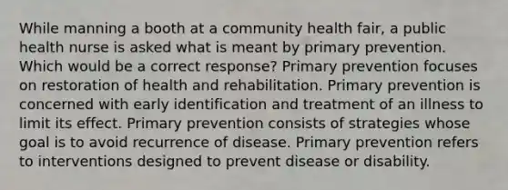 While manning a booth at a community health fair, a public health nurse is asked what is meant by primary prevention. Which would be a correct response? Primary prevention focuses on restoration of health and rehabilitation. Primary prevention is concerned with early identification and treatment of an illness to limit its effect. Primary prevention consists of strategies whose goal is to avoid recurrence of disease. Primary prevention refers to interventions designed to prevent disease or disability.