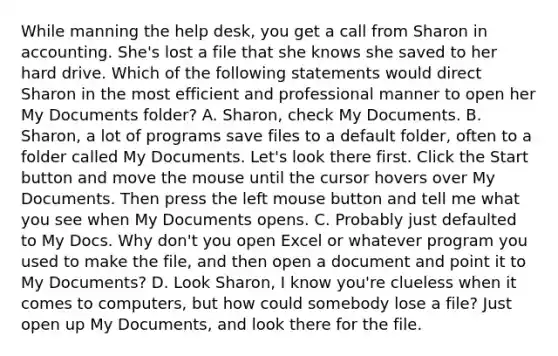 While manning the help desk, you get a call from Sharon in accounting. She's lost a file that she knows she saved to her hard drive. Which of the following statements would direct Sharon in the most efficient and professional manner to open her My Documents folder? A. Sharon, check My Documents. B. Sharon, a lot of programs save files to a default folder, often to a folder called My Documents. Let's look there first. Click the Start button and move the mouse until the cursor hovers over My Documents. Then press the left mouse button and tell me what you see when My Documents opens. C. Probably just defaulted to My Docs. Why don't you open Excel or whatever program you used to make the file, and then open a document and point it to My Documents? D. Look Sharon, I know you're clueless when it comes to computers, but how could somebody lose a file? Just open up My Documents, and look there for the file.