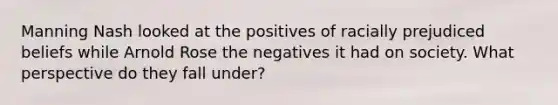 Manning Nash looked at the positives of racially prejudiced beliefs while Arnold Rose the negatives it had on society. What perspective do they fall under?