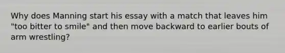 Why does Manning start his essay with a match that leaves him "too bitter to smile" and then move backward to earlier bouts of arm wrestling?