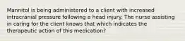 Mannitol is being administered to a client with increased intracranial pressure following a head injury. The nurse assisting in caring for the client knows that which indicates the therapeutic action of this medication?