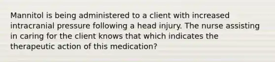 Mannitol is being administered to a client with increased intracranial pressure following a head injury. The nurse assisting in caring for the client knows that which indicates the therapeutic action of this medication?