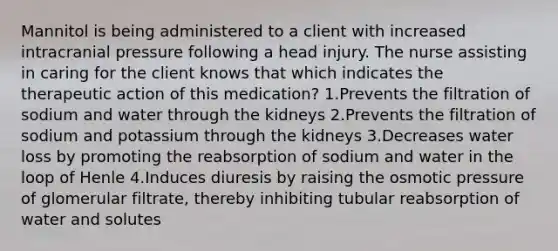 Mannitol is being administered to a client with increased intracranial pressure following a head injury. The nurse assisting in caring for the client knows that which indicates the therapeutic action of this medication? 1.Prevents the filtration of sodium and water through the kidneys 2.Prevents the filtration of sodium and potassium through the kidneys 3.Decreases water loss by promoting the reabsorption of sodium and water in the loop of Henle 4.Induces diuresis by raising the osmotic pressure of glomerular filtrate, thereby inhibiting tubular reabsorption of water and solutes