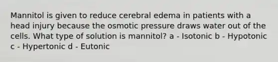 Mannitol is given to reduce cerebral edema in patients with a head injury because the osmotic pressure draws water out of the cells. What type of solution is mannitol? a - Isotonic b - Hypotonic c - Hypertonic d - Eutonic