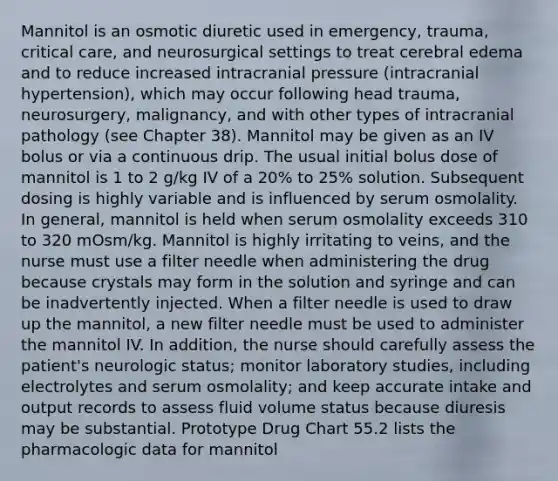 Mannitol is an osmotic diuretic used in emergency, trauma, critical care, and neurosurgical settings to treat cerebral edema and to reduce increased intracranial pressure (intracranial hypertension), which may occur following head trauma, neurosurgery, malignancy, and with other types of intracranial pathology (see Chapter 38). Mannitol may be given as an IV bolus or via a continuous drip. The usual initial bolus dose of mannitol is 1 to 2 g/kg IV of a 20% to 25% solution. Subsequent dosing is highly variable and is influenced by serum osmolality. In general, mannitol is held when serum osmolality exceeds 310 to 320 mOsm/kg. Mannitol is highly irritating to veins, and the nurse must use a filter needle when administering the drug because crystals may form in the solution and syringe and can be inadvertently injected. When a filter needle is used to draw up the mannitol, a new filter needle must be used to administer the mannitol IV. In addition, the nurse should carefully assess the patient's neurologic status; monitor laboratory studies, including electrolytes and serum osmolality; and keep accurate intake and output records to assess fluid volume status because diuresis may be substantial. Prototype Drug Chart 55.2 lists the pharmacologic data for mannitol