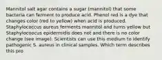 Mannitol salt agar contains a sugar (mannitol) that some bacteria can ferment to produce acid. Phenol red is a dye that changes color (red to yellow) when acid is produced. Staphylococcus aureus ferments mannitol and turns yellow but Staphylocoocus epidermidis does not and there is no color change (see image). Scientists can use this medium to identify pathogenic S. aureus in clinical samples. Which term describes this pro