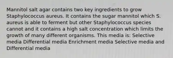 Mannitol salt agar contains two key ingredients to grow Staphylococcus aureus. It contains the sugar mannitol which S. aureus is able to ferment but other Staphylococcus species cannot and it contains a high salt concentration which limits the growth of many different organisms. This media is: Selective media Differential media Enrichment media Selective media and Differential media