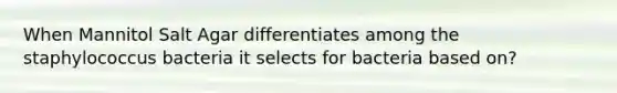 When Mannitol Salt Agar differentiates among the staphylococcus bacteria it selects for bacteria based on?