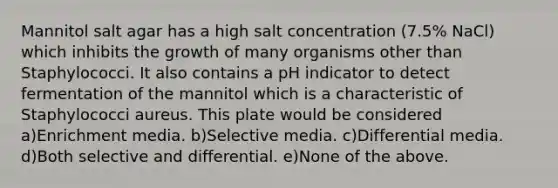 Mannitol salt agar has a high salt concentration (7.5% NaCl) which inhibits the growth of many organisms other than Staphylococci. It also contains a pH indicator to detect fermentation of the mannitol which is a characteristic of Staphylococci aureus. This plate would be considered a)Enrichment media. b)Selective media. c)Differential media. d)Both selective and differential. e)None of the above.