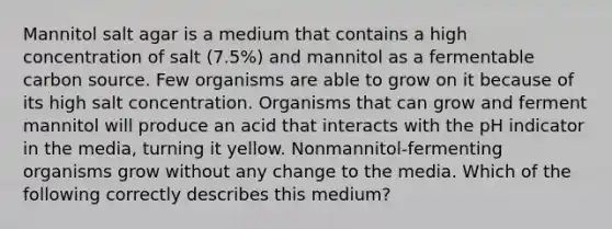 Mannitol salt agar is a medium that contains a high concentration of salt (7.5%) and mannitol as a fermentable carbon source. Few organisms are able to grow on it because of its high salt concentration. Organisms that can grow and ferment mannitol will produce an acid that interacts with the pH indicator in the media, turning it yellow. Nonmannitol-fermenting organisms grow without any change to the media. Which of the following correctly describes this medium?