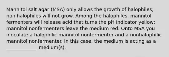 Mannitol salt agar (MSA) only allows the growth of halophiles; non halophiles will not grow. Among the halophiles, mannitol fermenters will release acid that turns the pH indicator yellow; mannitol nonfermenters leave the medium red. Onto MSA you inoculate a halophilic mannitol nonfermenter and a nonhalophilic mannitol nonfermenter. In this case, the medium is acting as a _____________ medium(s).