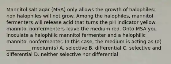 Mannitol salt agar (MSA) only allows the growth of halophiles: non halophiles will not grow. Among the halophiles, mannitol fermenters will release acid that turns the pH indicator yellow: mannitol nonfermenters leave the medium red. Onto MSA you inoculate a halophilic mannitol fermenter and a halophilic mannitol nonfermenter. In this case, the medium is acting as (a) __________ medium(s) A. selective B. differential C. selective and differential D. neither selective nor differential