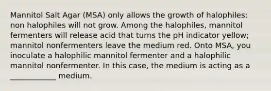 Mannitol Salt Agar (MSA) only allows the growth of halophiles: non halophiles will not grow. Among the halophiles, mannitol fermenters will release acid that turns the pH indicator yellow; mannitol nonfermenters leave the medium red. Onto MSA, you inoculate a halophilic mannitol fermenter and a halophilic mannitol nonfermenter. In this case, the medium is acting as a ____________ medium.