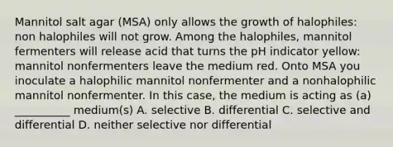 Mannitol salt agar (MSA) only allows the growth of halophiles: non halophiles will not grow. Among the halophiles, mannitol fermenters will release acid that turns the pH indicator yellow: mannitol nonfermenters leave the medium red. Onto MSA you inoculate a halophilic mannitol nonfermenter and a nonhalophilic mannitol nonfermenter. In this case, the medium is acting as (a) __________ medium(s) A. selective B. differential C. selective and differential D. neither selective nor differential