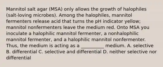 Mannitol salt agar (MSA) only allows the growth of halophiles (salt-loving microbes). Among the halophiles, mannitol fermenters release acid that turns the pH indicator yellow; mannitol nonfermenters leave the medium red. Onto MSA you inoculate a halophilic mannitol fermenter, a nonhalophilic mannitol fermenter, and a halophilic mannitol nonfermenter. Thus, the medium is acting as a __________ medium. A. selective B. differential C. selective and differential D. neither selective nor differential