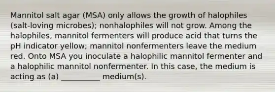 Mannitol salt agar (MSA) only allows the growth of halophiles (salt-loving microbes); nonhalophiles will not grow. Among the halophiles, mannitol fermenters will produce acid that turns the pH indicator yellow; mannitol nonfermenters leave the medium red. Onto MSA you inoculate a halophilic mannitol fermenter and a halophilic mannitol nonfermenter. In this case, the medium is acting as (a) __________ medium(s).