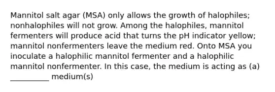 Mannitol salt agar (MSA) only allows the growth of halophiles; nonhalophiles will not grow. Among the halophiles, mannitol fermenters will produce acid that turns the pH indicator yellow; mannitol nonfermenters leave the medium red. Onto MSA you inoculate a halophilic mannitol fermenter and a halophilic mannitol nonfermenter. In this case, the medium is acting as (a) __________ medium(s)