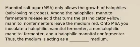 Mannitol salt agar (MSA) only allows the growth of halophiles (salt-loving microbes). Among the halophiles, mannitol fermenters release acid that turns the pH indicator yellow; mannitol nonfermenters leave the medium red. Onto MSA you inoculate a halophilic mannitol fermenter, a nonhalophilic mannitol fermenter, and a halophilic mannitol nonfermenter. Thus, the medium is acting as a __________ medium.