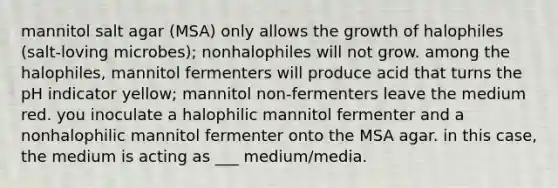 mannitol salt agar (MSA) only allows the growth of halophiles (salt-loving microbes); nonhalophiles will not grow. among the halophiles, mannitol fermenters will produce acid that turns the pH indicator yellow; mannitol non-fermenters leave the medium red. you inoculate a halophilic mannitol fermenter and a nonhalophilic mannitol fermenter onto the MSA agar. in this case, the medium is acting as ___ medium/media.