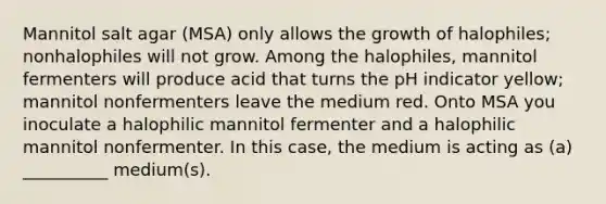 Mannitol salt agar (MSA) only allows the growth of halophiles; nonhalophiles will not grow. Among the halophiles, mannitol fermenters will produce acid that turns the pH indicator yellow; mannitol nonfermenters leave the medium red. Onto MSA you inoculate a halophilic mannitol fermenter and a halophilic mannitol nonfermenter. In this case, the medium is acting as (a) __________ medium(s).