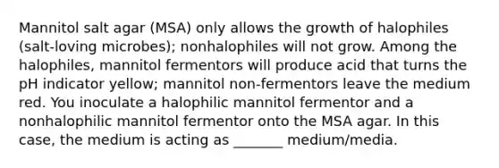 Mannitol salt agar (MSA) only allows the growth of halophiles (salt-loving microbes); nonhalophiles will not grow. Among the halophiles, mannitol fermentors will produce acid that turns the pH indicator yellow; mannitol non-fermentors leave the medium red. You inoculate a halophilic mannitol fermentor and a nonhalophilic mannitol fermentor onto the MSA agar. In this case, the medium is acting as _______ medium/media.