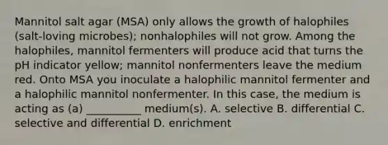 Mannitol salt agar (MSA) only allows the growth of halophiles (salt-loving microbes); nonhalophiles will not grow. Among the halophiles, mannitol fermenters will produce acid that turns the pH indicator yellow; mannitol nonfermenters leave the medium red. Onto MSA you inoculate a halophilic mannitol fermenter and a halophilic mannitol nonfermenter. In this case, the medium is acting as (a) __________ medium(s). A. selective B. differential C. selective and differential D. enrichment