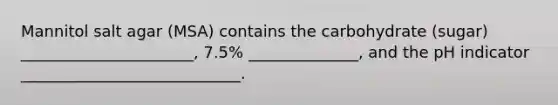 Mannitol salt agar (MSA) contains the carbohydrate (sugar) ______________________, 7.5% ______________, and the pH indicator ____________________________.