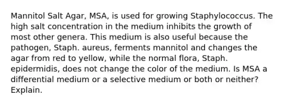 Mannitol Salt Agar, MSA, is used for growing Staphylococcus. The high salt concentration in the medium inhibits the growth of most other genera. This medium is also useful because the pathogen, Staph. aureus, ferments mannitol and changes the agar from red to yellow, while the normal flora, Staph. epidermidis, does not change the color of the medium. Is MSA a differential medium or a selective medium or both or neither? Explain.